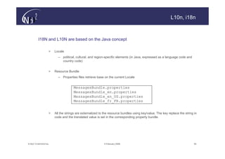 L10n, i18n



         I18N and L10N are based on the Java concept

                   >   Locale
                         – political, cultural, and region-specific elements (in Java, expressed as a language code and
                           country code)


                   >   Resource Bundle
                         – Properties files retrieve base on the current Locale


                                    MessagesBundle.properties
                                    MessagesBundle_en.properties
                                    MessagesBundle_en_US.properties
                                    MessagesBundle_fr_FR.properties


                   >   All the strings are externalized to the resource bundles using key/value. The key replace the string in
                       code and the translated value is set in the corresponding property bundle.




© N(i)2 CONFIDENTIAL                                       9 February 2006                                                  55
 