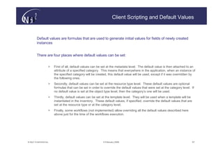 Client Scripting and Default Values


        Default values are formulas that are used to generate initial values for fields of newly created
        instances


        There are four places where default values can be set:


                   >   First of all, default values can be set at the metadata level. The default value is then attached to an
                       attribute of a specified category. This means that everywhere in the application, when an instance of
                       the specified category will be created, this default value will be used, except if it was overridden by
                       the following ones.
                   >   Secondly, default values can be set at the resource type level. These default values are optional
                       formulas that can be set in order to override the default values that were set at the category level. If
                       no default value is set at the object type level, then the category’s one will be used.
                   >   Thirdly, default values can be set at the template level. They will be used when a template will be
                       instantiated in the inventory. These default values, if specified, override the default values that are
                       set at the resource type or at the category level.
                   >   Finally, some workflows (not implemented) allow overriding all the default values described here
                       above just for the time of the workflows execution.




© N(i)2 CONFIDENTIAL                                       9 February 2006                                                       57
 