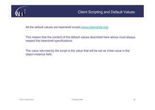 Client Scripting and Default Values



        All the default values are beanshell scripts (www.beanshell.org)


        This means that the content of the default values described here above must always
        respect the beanshell specifications.


        The value returned by the script is the value that will be set as initial value in the
        object instance field.




© N(i)2 CONFIDENTIAL                          9 February 2006                                    58
 