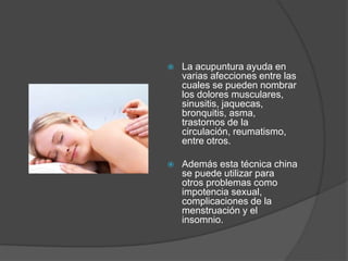  La acupuntura ayuda en
varias afecciones entre las
cuales se pueden nombrar
los dolores musculares,
sinusitis, jaquecas,
bronquitis, asma,
trastornos de la
circulación, reumatismo,
entre otros.
 Además esta técnica china
se puede utilizar para
otros problemas como
impotencia sexual,
complicaciones de la
menstruación y el
insomnio.
 