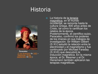 Historia
Paracelso
17 de diciembre de 1493 –
Salzburgo, 24 de
septiembre de1541)
 La historia de la terapia
magnética, en el mundo
occidental, se remonta hasta la
cultura Griega, 800 años antes de
Cristo, tal como lo certifican los
relatos de la época.
Posteriormente, el científico suizo,
Paracelso, confirmó los poderes
de los imanes en sus trabajos de
investigación. Sir William Gilbert
(S XV) estudió la relación entre la
electricidad y el magnetismo y fue
continuado por Michael Faraday
(S XVII) que descubrió la
inducción magnética. En la misma
época, el Dr. Mesmer y el Dr.
Hanemann también aplicaron las
terapias magnéticas.
 