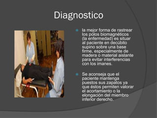 Diagnostico
 la mejor forma de rastrear
los polos biomagnéticos
(la enfermedad) es situar
al paciente en decúbito
supino sobre una base
firme, especialmente de
madera o material aislante
para evitar interferencias
con los imanes.
 Se aconseja que el
paciente mantenga
puestos sus zapatos ya
que éstos permiten valorar
el acortamiento o la
elongación del miembro
inferior derecho.
 