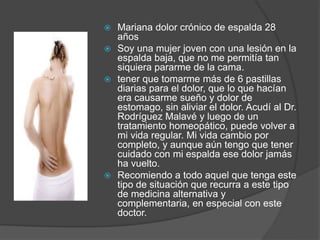  Mariana dolor crónico de espalda 28
años
 Soy una mujer joven con una lesión en la
espalda baja, que no me permitía tan
siquiera pararme de la cama.
 tener que tomarme más de 6 pastillas
diarias para el dolor, que lo que hacían
era causarme sueño y dolor de
estomago, sin aliviar el dolor. Acudí al Dr.
Rodríguez Malavé y luego de un
tratamiento homeopático, puede volver a
mi vida regular. Mi vida cambio por
completo, y aunque aún tengo que tener
cuidado con mi espalda ese dolor jamás
ha vuelto.
 Recomiendo a todo aquel que tenga este
tipo de situación que recurra a este tipo
de medicina alternativa y
complementaria, en especial con este
doctor.
 