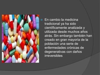  En cambio la medicina
tradicional ya ha sido
científicamente analizada y
utilizada desde muchos años
atrás. Sin embargo también han
creado en gran mayoría de la
población una serie de
enfermedades crónicas de
degenerativas con daños
irreversibles
 