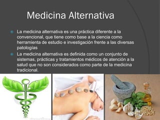 Medicina Alternativa
 La medicina alternativa es una práctica diferente a la
convencional, que tiene como base a la ciencia como
herramienta de estudio e investigación frente a las diversas
patologías
 La medicina alternativa es definida como un conjunto de
sistemas, prácticas y tratamientos médicos de atención a la
salud que no son considerados como parte de la medicina
tradicional.
 