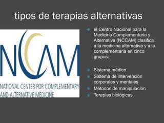 tipos de terapias alternativas

 el Centro Nacional para la
Medicina Complementaria y
Alternativa (NCCAM) clasifica
a la medicina alternativa y a la
complementaria en cinco
grupos:
 Sistema médico
 Sistema de intervención
corporales y mentales
 Métodos de manipulación
 Terapias biológicas
 