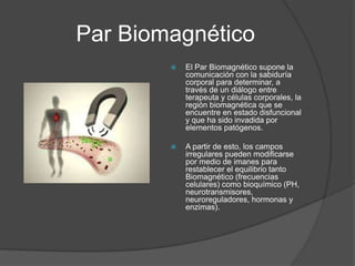 Par Biomagnético
 El Par Biomagnético supone la
comunicación con la sabiduría
corporal para determinar, a
través de un diálogo entre
terapeuta y células corporales, la
región biomagnética que se
encuentre en estado disfuncional
y que ha sido invadida por
elementos patógenos.
 A partir de esto, los campos
irregulares pueden modificarse
por medio de imanes para
restablecer el equilibrio tanto
Biomagnético (frecuencias
celulares) como bioquímico (PH,
neurotransmisores,
neuroreguladores, hormonas y
enzimas).
 