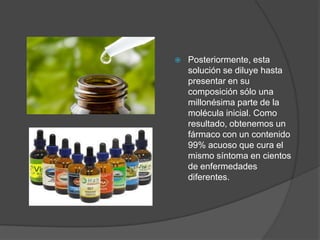 Posteriormente, esta
solución se diluye hasta
presentar en su
composición sólo una
millonésima parte de la
molécula inicial. Como
resultado, obtenemos un
fármaco con un contenido
99% acuoso que cura el
mismo síntoma en cientos
de enfermedades
diferentes.
 