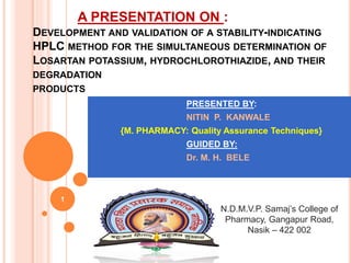 A PRESENTATION ON :
DEVELOPMENT AND VALIDATION OF A STABILITY-INDICATING
HPLC METHOD FOR THE SIMULTANEOUS DETERMINATION OF
LOSARTAN POTASSIUM, HYDROCHLOROTHIAZIDE, AND THEIR
DEGRADATION
PRODUCTS
1
PRESENTED BY:
NITIN P. KANWALE
{M. PHARMACY: Quality Assurance Techniques}
GUIDED BY:
Dr. M. H. BELE
N.D.M.V.P. Samaj’s College of
Pharmacy, Gangapur Road,
Nasik – 422 002
 