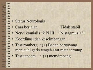 • Status Neurologis
• Cara berjalan : Tidak stabil
• Nervi kranialis  N III : Nistagmus +/+
• Koordinasi dan keseimbangan
• Test romberg : (+) Badan bergoyang
menjauhi garis tengah saat mata tertutup
• Test tandem : (+) menyimpang
 