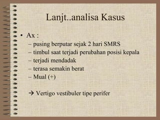 Lanjt..analisa Kasus
• Ax :
– pusing berputar sejak 2 hari SMRS
– timbul saat terjadi perubahan posisi kepala
– terjadi mendadak
– terasa semakin berat
– Mual (+)
 Vertigo vestibuler tipe perifer
 
