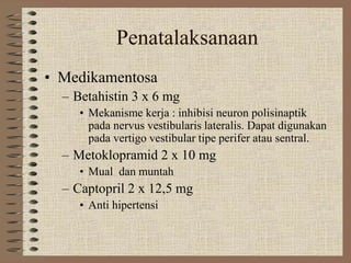 Penatalaksanaan
• Medikamentosa
– Betahistin 3 x 6 mg
• Mekanisme kerja : inhibisi neuron polisinaptik
pada nervus vestibularis lateralis. Dapat digunakan
pada vertigo vestibular tipe perifer atau sentral.
– Metoklopramid 2 x 10 mg
• Mual dan muntah
– Captopril 2 x 12,5 mg
• Anti hipertensi
 