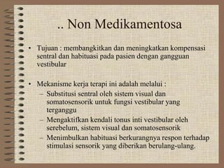 .. Non Medikamentosa
• Tujuan : membangkitkan dan meningkatkan kompensasi
sentral dan habituasi pada pasien dengan gangguan
vestibular
• Mekanisme kerja terapi ini adalah melalui :
– Substitusi sentral oleh sistem visual dan
somatosensorik untuk fungsi vestibular yang
terganggu
– Mengaktifkan kendali tonus inti vestibular oleh
serebelum, sistem visual dan somatosensorik
– Menimbulkan habituasi berkurangnya respon terhadap
stimulasi sensorik yang diberikan berulang-ulang.
 