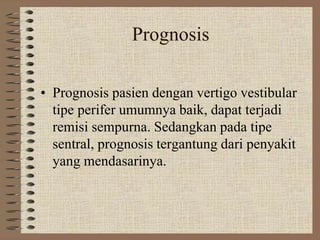 Prognosis
• Prognosis pasien dengan vertigo vestibular
tipe perifer umumnya baik, dapat terjadi
remisi sempurna. Sedangkan pada tipe
sentral, prognosis tergantung dari penyakit
yang mendasarinya.
 
