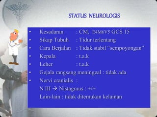 STATUS NEUROLOGIS
• Kesadaran : CM, E4M6V5 GCS 15
• Sikap Tubuh : Tidur terlentang
• Cara Berjalan : Tidak stabil “sempoyongan”
• Kepala : t.a.k
• Leher : t.a.k
• Gejala rangsang meningeal : tidak ada
• Nervi cranialis :
N III  Nistagmus : +/+
Lain-lain : tidak ditemukan kelainan
 