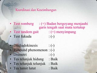 Koordinasi dan Keseimbangan
• Test romberg : (+) Badan bergoyang menjauhi
garis tengah saat mata tertutup
• Test tandem gait : (+) menyimpang
• Test fukuda : (-)
• Disdiadokinesis : (-)
• Rebound phenomenon : (-)
• Dismetri : (-)
• Tes telunjuk hidung : Baik
• Tes telunjuk telunjuk : Baik
• Tes tumit lutut : Baik
 
