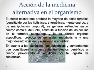Acción de la medicina
alternativa en el organismo
El efecto celular que produce la mayoría de estas terapias
(constituido por las holísticas, energéticas, mente-cuerpo, y
de manipulación corporal), es generar estímulos en el
cuerpo como el del SNC, estimula la función de las celulas
en el torrente sanguíneo y la de ciertos órganos
específicos, provocando un mejor metabolismo y una
mejor desintoxicación, y a su ves un equilibrio.
En cuanto a los biológicos, las sustancias y componentes
que constituyen la muestra tienen efectos benéficos al
cuerpo provocando el equilibrio por la ingesta de
sustancias.
 