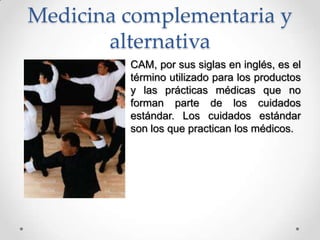 Medicina complementaria y
alternativa
CAM, por sus siglas en inglés, es el
término utilizado para los productos
y las prácticas médicas que no
forman parte de los cuidados
estándar. Los cuidados estándar
son los que practican los médicos.
 