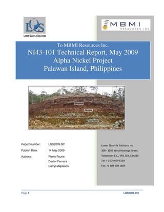 To MBMI Resources Inc.
     NI43-101 Technical Report, May 2009
             Alpha Nickel Project
          Palawan Island, Philippines




Report number:   LQS2009.001             Lower Quartile Solutions Inc
Publish Date:    14 May 2009             300 - 1055 West Hastings Street,

Authors:         Pierre Fourie           Vancouver B.C., V6E 2E9, Canada

                 Dexter Ferreira         Tel: +1 604 609 6169
                 Darryl Mapleson         Fax: +1 604 909 1809




Page 1                                                      LQS2009.001
 