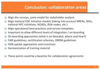 Conclusion: collaboration areas
q Align the surveys, same model for stakeholder analysis
q Align national OSC initiative models (taking into account NRENs, NGIs,
national HPC initiatives, NOADs, RDA nodes, etc.)
q Align operational best practices and service templates
q Important to allow different levels of integration / on-boarding
q On-boarding approaches (what is on-boarded, where and how?)
q FAIR guidelines, certification schemes, ORDM guidelines
q FAIR uptake approaches and incentives
q Harmonization of training material
q These points could be a baseline for collaboration agreements
14
 
