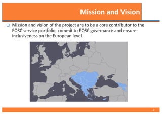 q Mission and vision of the project are to be a core contributor to the
EOSC service portfolio, commit to EOSC governance and ensure
inclusiveness on the European level.
Mission and Vision
2
 