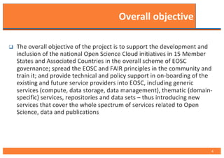 Overall objective
q The overall objective of the project is to support the development and
inclusion of the national Open Science Cloud initiatives in 15 Member
States and Associated Countries in the overall scheme of EOSC
governance; spread the EOSC and FAIR principles in the community and
train it; and provide technical and policy support in on-boarding of the
existing and future service providers into EOSC, including generic
services (compute, data storage, data management), thematic (domain-
specific) services, repositories and data sets – thus introducing new
services that cover the whole spectrum of services related to Open
Science, data and publications
4
 