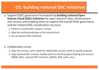 O1: building national OSC initiatives
q Support EOSC governance framework by building national Open
Science Cloud (OSC) initiatives for open research data, infrastructure
and services and enabling them to support the overall EOSC governance
and the related EOSC coordination structure
q Perform a stakeholder analysis / survey
q Map the existing landscape at the national level
q Set up national OSC initiatives
q Collaboration areas:
q Align the surveys, same model for stakeholder analysis (with 5a and 5b projects)
q Align national OSC initiative models (with 5a and 5b projects) (taking into account
NRENs, NGIs, national HPC initiatives, NOADs, RDA nodes, etc.)
5
 