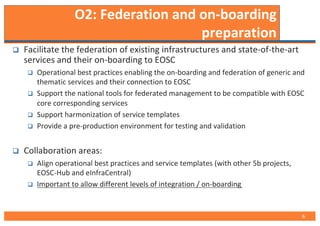 O2: Federation and on-boarding
preparation
q Facilitate the federation of existing infrastructures and state-of-the-art
services and their on-boarding to EOSC
q Operational best practices enabling the on-boarding and federation of generic and
thematic services and their connection to EOSC
q Support the national tools for federated management to be compatible with EOSC
core corresponding services
q Support harmonization of service templates
q Provide a pre-production environment for testing and validation
q Collaboration areas:
q Align operational best practices and service templates (with other 5b projects,
EOSC-Hub and eInfraCentral)
q Important to allow different levels of integration / on-boarding
6
 