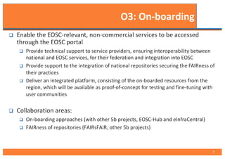 O3: On-boarding
q Enable the EOSC-relevant, non-commercial services to be accessed
through the EOSC portal
q Provide technical support to service providers, ensuring interoperability between
national and EOSC services, for their federation and integration into EOSC
q Provide support to the integration of national repositories securing the FAIRness of
their practices
q Deliver an integrated platform, consisting of the on-boarded resources from the
region, which will be available as proof-of-concept for testing and fine-tuning with
user communities
q Collaboration areas:
q On-boarding approaches (with other 5b projects, EOSC-Hub and eInfraCentral)
q FAIRness of repositories (FAIRsFAIR, other 5b projects)
7
 