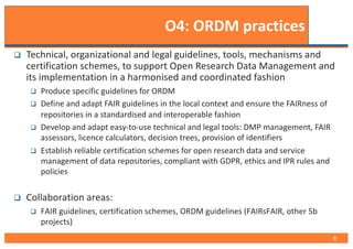 O4: ORDM practices
q Technical, organizational and legal guidelines, tools, mechanisms and
certification schemes, to support Open Research Data Management and
its implementation in a harmonised and coordinated fashion
q Produce specific guidelines for ORDM
q Define and adapt FAIR guidelines in the local context and ensure the FAIRness of
repositories in a standardised and interoperable fashion
q Develop and adapt easy-to-use technical and legal tools: DMP management, FAIR
assessors, licence calculators, decision trees, provision of identifiers
q Establish reliable certification schemes for open research data and service
management of data repositories, compliant with GDPR, ethics and IPR rules and
policies
q Collaboration areas:
q FAIR guidelines, certification schemes, ORDM guidelines (FAIRsFAIR, other 5b
projects)
8
 