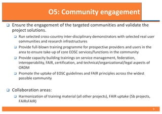 O5: Community engagement
q Ensure the engagement of the targeted communities and validate the
project solutions.
q Run selected cross-country inter-disciplinary demonstrators with selected real user
communities and research infrastructures
q Provide full-blown training programme for prospective providers and users in the
area to ensure take-up of core EOSC services/functions in the community
q Provide capacity building trainings on service management, federation,
interoperability, FAIR, certification, and technical/organizational/legal aspects of
ORDM
q Promote the uptake of EOSC guidelines and FAIR principles across the widest
possible community
q Collaboration areas:
q Harmonization of training material (all other projects), FAIR uptake (5b projects,
FAIRsFAIR)
9
 