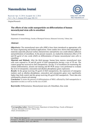  Please cite this paper as:
Foroutan T. The effects of zinc oxide nanoparticles on differentiation of human mesenchymal stem cells to
osteoblast, Nanomed J, 2015; 1(5): 308-314.
Original Research (font 12)
Received: Apr. 15, 2014; Accepted: Jul. 2, 2014
Vol. 1, No. 5, Autumn 2014, page 308-314
Received: Apr. 22, 2014; Accepted: Jul. 12, 2014
Vol. 1, No. 5, Autumn 2014, page 298-301
Online ISSN 2322-5904
http://nmj.mums.ac.ir
Original Research
The effects of zinc oxide nanoparticles on differentiation of human
mesenchymal stem cells to osteoblast
Tahereh Foroutan
Department of Animal Biology, Faculty of Biological Sciences, Kharazmi University, Tehran, Iran
Abstract
Objective(s): The mesenchymal stem cells (MSCs) have been introduced as appropriate cells
for tissue engineering and medical applications. Some studies have shown that topography of
materials especially physical surface characteristics and particles size could enhance adhesion
and proliferation of osteoblasts. In the present research, we studied the distinction effect of 30
and 60 μg/ml of zinc oxide (ZnO) on differentiation of human mesenchymal stem cells to
osteoblast.
Materials and Methods: After the third passage, human bone marrow mesenchymal stem
cells were exposed to 30 and 60 μg/ml of ZnO nanoparticles having a size of 30 nm. The
control group has received no ZnO nanoparticles. On day 15 of incubation for monitoring the
cellular differentiation, alizarin red staining and RT-PCR assays were performed to evaluate
the level of osteopontin, osteocalsin and alkaline phosphatase genes expression.
Results: In the group receiving 30 μg/ml of ZnO nanoparticles, the expression of osteogenic
markers such as alkaline phosphatase, osteocalcin and osteopontin genes were significantly
higher than both control and the group receiving 60 μg/ml ZnO nanoparticle. These data also
confirmed by alizarin red staining.
Conclusion: It seems the process of differentiation of MSCs affected by ZnO nanoparticles is
dependent on dose as well as on the size of ZnO.
Keywords: Differentiation, Mesenchymal stem cell, Osteoblast, Zinc oxide
*Corresponding Author: Tahereh Foroutan, Department of Animal Biology, Faculty of Biological
Sciences, Kharazmi University, Tehran, Iran.
Email: foroutan@khu.ac.ir
 
