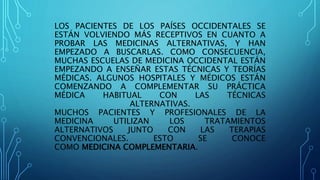 LOS PACIENTES DE LOS PAÍSES OCCIDENTALES SE
ESTÁN VOLVIENDO MÁS RECEPTIVOS EN CUANTO A
PROBAR LAS MEDICINAS ALTERNATIVAS, Y HAN
EMPEZADO A BUSCARLAS. COMO CONSECUENCIA,
MUCHAS ESCUELAS DE MEDICINA OCCIDENTAL ESTÁN
EMPEZANDO A ENSEÑAR ESTAS TÉCNICAS Y TEORÍAS
MÉDICAS. ALGUNOS HOSPITALES Y MÉDICOS ESTÁN
COMENZANDO A COMPLEMENTAR SU PRÁCTICA
MÉDICA HABITUAL CON LAS TÉCNICAS
ALTERNATIVAS.
MUCHOS PACIENTES Y PROFESIONALES DE LA
MEDICINA UTILIZAN LOS TRATAMIENTOS
ALTERNATIVOS JUNTO CON LAS TERAPIAS
CONVENCIONALES. ESTO SE CONOCE
COMO MEDICINA COMPLEMENTARIA.
 
