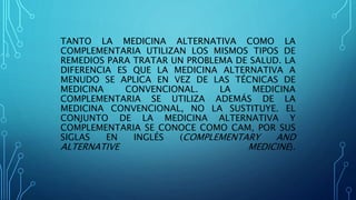 TANTO LA MEDICINA ALTERNATIVA COMO LA
COMPLEMENTARIA UTILIZAN LOS MISMOS TIPOS DE
REMEDIOS PARA TRATAR UN PROBLEMA DE SALUD. LA
DIFERENCIA ES QUE LA MEDICINA ALTERNATIVA A
MENUDO SE APLICA EN VEZ DE LAS TÉCNICAS DE
MEDICINA CONVENCIONAL. LA MEDICINA
COMPLEMENTARIA SE UTILIZA ADEMÁS DE LA
MEDICINA CONVENCIONAL, NO LA SUSTITUYE. EL
CONJUNTO DE LA MEDICINA ALTERNATIVA Y
COMPLEMENTARIA SE CONOCE COMO CAM, POR SUS
SIGLAS EN INGLÉS (COMPLEMENTARY AND
ALTERNATIVE MEDICINE).
 