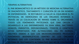 TERAPIAS ALTERNATIVAS
EL PAR BIOMAGNÉTICO ES UN MÉTODO DE MEDICINA ALTERNATIVA
DE DIAGNÓSTICO, TRATAMIENTO Y CURACIÓN DE UN SIN NÚMERO
DE ENFERMEDADES. SE RESTABLECE LA SALUD AL EQUILIBRAR EL PH
(POTENCIAL DE HIDRÓGENO) DE LOS ÓRGANOS INTERNOS A
TRAVÉS DE LA COLOCACIÓN DE IMANES SOBRE EL ORGANISMO.
TODOS LOS FENÓMENOS PATÓGENOS QUE DAN ORIGEN Y
DESARROLLO A LAS ENFERMEDADES YA SEAN VIRAL, BACTERIAS,
HONGOS, PARÁSITOS, DISFUNCIONALES, TÓXICOS O GENÉTICOS
ESTÁN SOPORTADOS POR ALTERACIONES DEL PH NORMAL
(NEUTRO) DEBIDO A QUE LOS MICROORGANISMOS PRODUCEN
FENÓMENOS BIOENERGÉTICOS DENTRO DE LOS ÓRGANOS
INTERNOS QUE LOS CONTIENEN. EL PAR BIOMAGNÉTICO ES UN
SISTEMA DE TRATAMIENTO ALTERNATIVO QUE NO SE CONTRAPONE
 