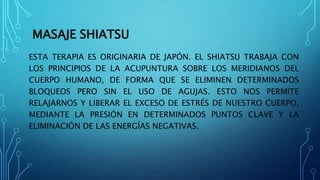 MASAJE SHIATSU
ESTA TERAPIA ES ORIGINARIA DE JAPÓN. EL SHIATSU TRABAJA CON
LOS PRINCIPIOS DE LA ACUPUNTURA SOBRE LOS MERIDIANOS DEL
CUERPO HUMANO, DE FORMA QUE SE ELIMINEN DETERMINADOS
BLOQUEOS PERO SIN EL USO DE AGUJAS. ESTO NOS PERMITE
RELAJARNOS Y LIBERAR EL EXCESO DE ESTRÉS DE NUESTRO CUERPO,
MEDIANTE LA PRESIÓN EN DETERMINADOS PUNTOS CLAVE Y LA
ELIMINACIÓN DE LAS ENERGÍAS NEGATIVAS.
 
