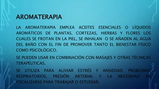 AROMATERAPIA
LA AROMATERAPIA EMPLEA ACEITES ESENCIALES O LÍQUIDOS
AROMÁTICOS DE PLANTAS, CORTEZAS, HIERBAS Y FLORES LOS
CUALES SE FROTAN EN LA PIEL, SE INHALAN O SE AÑADEN AL AGUA
DEL BAÑO CON EL FIN DE PROMOVER TANTO EL BIENESTAR FÍSICO
COMO PSICOLÓGICO.
SE PUEDEN USAR EN COMBINACIÓN CON MASAJES Y OTRAS TÉCNICAS
TERAPÉUTICAS.
SE UTILIZA PARA ALIVIAR ESTRÉS Y ANSIEDAD, PROBLEMAS
RESPIRATORIOS, PRESIÓN ARTERIAL Y LA NECESIDAD DE
FOCALIZARSE PARA TRABAJAR O ESTUDIAR.
 