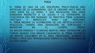 YOGA
EL YOGA ES UNA DE LAS DISCIPLINA PSICO-FÍSICAS MÁS
ANTIGUAS DE LA HUMANIDAD, QUE SE ORIGINÓ HACE MÁS DE
5000 AÑOS EN LA INDIA, Y QUE INVOLUCRA UNA GRAN
SABIDURÍA RESPECTO A LA SALUD Y LA EXPANSIÓN DE
CONCIENCIA DEL SER HUMANO. SU PRÁCTICA TIENE VARIADAS
VENTAJAS Y BENEFICIOS PARA LAS PERSONAS:
EL YOGA MEJORA LA FLEXIBILIDAD DE LAS ARTICULACIONES Y
MÚSCULOS, DANDO UNA SENSACIÓN DE FORTALEZA Y
BIENESTAR EN EL CUERPO FÍSICO.
DA MAYOR ENERGÍA Y CLARIDAD MENTAL PARA ENFRENTAR LAS
TAREAS DIARIAS CON MENOR CANSANCIO. EL YOGA FAVORECE
UN MAYOR EQUILIBRIO EN EL ÁREA EMOCIONAL, ELIMINA EL
ESTRÉS Y PROCURA TRANQUILIDAD FRENTE A LOS PROBLEMAS DE
LA VIDA DIARIA.
 