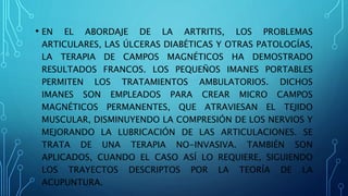 • EN EL ABORDAJE DE LA ARTRITIS, LOS PROBLEMAS
ARTICULARES, LAS ÚLCERAS DIABÉTICAS Y OTRAS PATOLOGÍAS,
LA TERAPIA DE CAMPOS MAGNÉTICOS HA DEMOSTRADO
RESULTADOS FRANCOS. LOS PEQUEÑOS IMANES PORTABLES
PERMITEN LOS TRATAMIENTOS AMBULATORIOS. DICHOS
IMANES SON EMPLEADOS PARA CREAR MICRO CAMPOS
MAGNÉTICOS PERMANENTES, QUE ATRAVIESAN EL TEJIDO
MUSCULAR, DISMINUYENDO LA COMPRESIÓN DE LOS NERVIOS Y
MEJORANDO LA LUBRICACIÓN DE LAS ARTICULACIONES. SE
TRATA DE UNA TERAPIA NO-INVASIVA. TAMBIÉN SON
APLICADOS, CUANDO EL CASO ASÍ LO REQUIERE, SIGUIENDO
LOS TRAYECTOS DESCRIPTOS POR LA TEORÍA DE LA
ACUPUNTURA.
 