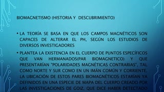BIOMAGNETISMO (HISTORIA Y DESCUBRIMIENTO)
• LA TEORÍA SE BASA EN QUE LOS CAMPOS MAGNÉTICOS SON
CAPACES DE ALTERAR EL PH, SEGÚN LOS ESTUDIOS DE
DIVERSOS INVESTIGADORES
• PLANTEA LA EXISTENCIA EN EL CUERPO DE PUNTOS ESPECÍFICOS
QUE VAN HERMANADOS(PAR BIOMAGNETICO) Y QUE
PRESENTARÍAN "POLARIDADES MAGNÉTICAS CONTRARIAS", TAL
COMO NORTE Y SUR COMO EN UN IMÁN COMÚN Y CORRIENTE.
LA UBICACIÓN DE ESTOS PARES BIOMAGNÉTICOS ESTARÍAN YA
DEFINIDOS EN UNA ESPECIE DE MAPA DEL CUERPO CREADO POR
LAS INVESTIGACIONES DE GOIZ, QUE DICE HABER DETECTADO
 