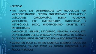 • CRÍTICAS
• NO TODAS LAS ENFERMEDADES SON PRODUCIDAS POR
MICROORGANISMOS. EXISTEN ENFERMEDADES CARDÍACAS O
VASCULARES: CARDIOPATÍAS, EDEMA PULMONAR,
MIOCARDITIS, ETC. ENFERMEDADES ENDOCRINAS Y
METABÓLICAS: BOCIO, HIPOTIROIDISMO, DIABETES, ETC.
ENFERMEDADES
CARENCIALES: BERIBERI, ESCORBUTO, PELAGRA, ANEMIA, ETC.
LA PRETENSIÓN QUE SE ORIGINAN EN PROBLEMAS DE ACIDEZ O
DE DESEQUILIBRIOS MAGNÉTICOS NO HA SIDO DEMOSTRADA.
• VARIAR UN POCO EL PH NO SIGNIFICA ELIMINAR TODOS LOS
PATÓGENOS, YA QUE ESTOS YA PUEDEN SOBREVIVIR A PH
ÁCIDOS Y BÁSICOS.
 