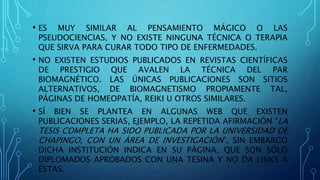 • ES MUY SIMILAR AL PENSAMIENTO MÁGICO O LAS
PSEUDOCIENCIAS, Y NO EXISTE NINGUNA TÉCNICA O TERAPIA
QUE SIRVA PARA CURAR TODO TIPO DE ENFERMEDADES.
• NO EXISTEN ESTUDIOS PUBLICADOS EN REVISTAS CIENTÍFICAS
DE PRESTIGIO QUE AVALEN LA TÉCNICA DEL PAR
BIOMAGNÉTICO. LAS ÚNICAS PUBLICACIONES SON SITIOS
ALTERNATIVOS, DE BIOMAGNETISMO PROPIAMENTE TAL,
PÁGINAS DE HOMEOPATÍA, REIKI U OTROS SIMILARES.
• SÍ BIEN SE PLANTEA EN ALGUNAS WEB QUE EXISTEN
PUBLICACIONES SERIAS, EJEMPLO, LA REPETIDA AFIRMACIÓN "LA
TESIS COMPLETA HA SIDO PUBLICADA POR LA UNIVERSIDAD DE
CHAPINGO, CON UN ÁREA DE INVESTIGACIÓN", SIN EMBARGO
DICHA INSTITUCIÓN INDICA EN SU PÁGINA, QUE SON SÓLO
DIPLOMADOS APROBADOS CON UNA TESINA Y NO DA LINKS A
ÉSTAS.
 