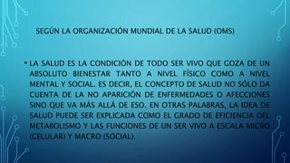 SEGÚN LA ORGANIZACIÓN MUNDIAL DE LA SALUD (OMS)
• LA SALUD ES LA CONDICIÓN DE TODO SER VIVO QUE GOZA DE UN
ABSOLUTO BIENESTAR TANTO A NIVEL FÍSICO COMO A NIVEL
MENTAL Y SOCIAL. ES DECIR, EL CONCEPTO DE SALUD NO SÓLO DA
CUENTA DE LA NO APARICIÓN DE ENFERMEDADES O AFECCIONES
SINO QUE VA MÁS ALLÁ DE ESO. EN OTRAS PALABRAS, LA IDEA DE
SALUD PUEDE SER EXPLICADA COMO EL GRADO DE EFICIENCIA DEL
METABOLISMO Y LAS FUNCIONES DE UN SER VIVO A ESCALA MICRO
(CELULAR) Y MACRO (SOCIAL).
 