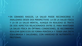 • EN GRANDES RASGOS, LA SALUD PUEDE RECONOCERSE Y
ANALIZARSE DESDE DOS PERSPECTIVAS: LA DE LA SALUD FÍSICA
Y LA DE LA SALUD MENTAL, AUNQUE EN REALIDAD SE TRATA
DE DOS ASPECTOS RELACIONADOS ENTRE SÍ. PARA MANTENER
LA SALUD FÍSICA EN ÓPTIMAS CONDICIONES, SE RECOMIENDA
REALIZAR EJERCICIOS DE FORMA PERIÓDICA Y TENER UNA DIETA
EQUILIBRADA Y SALUDABLE, CON VARIEDAD DE NUTRIENTES Y
PROTEÍNAS.
 