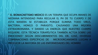 " EL BIOMAGNETISMO MEDICO ES UN TERAPIA QUE OCUPA IMANES DE
MEDIANA INTENSIDAD PARA REGULAR EL PH DE TU CUERPO Y DE
ESTA MANERA SE ESTABILIZA PORQUE ELIMINA TODO VIRUS,
BACTERIA, HONGO O PARASITO, CAUSANDO UNA MEJORÍA
EXTRAORDINARIA. Y DANDO LA ENERGÍA QUE NUESTRO CUERPO
REQUIERE. ESTA TÉCNICA TERAPÉUTICA TAMBIÉN ACTÚA SOBRE LAS
EMOCIONES“ SEGÚN DESCUBRIMIENTOS DEL DR. GOIZ, DIVERSAS
COMBINACIONES ESPECÍFICAS DE MICROORGANISMOS LLEGAN A
PRODUCIR LA MAYORÍA DE LAS ENFERMEDADES DEL HOMBRE
 