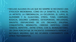 • INCLUSO ALGUNAS EN LAS QUE NO SIEMPRE SE RECONOCE UNA
ETIOLOGÍA MICROBIANA, COMO EN LA DIABETES, EL CÁNCER,
LA ARTRITIS, LA FIBROMIALGIA, LA ESCLEROSIS, EL LUPUS, EL
ALZHEIMER Y EL GLAUCOMA, STRESS, TÚNEL CARPEANO,
ROSACIA, DOLORES LUMBARES, OSTEOPOROSIS, INFLUENZAS,
SINUSITIS, DISFUNCIONES DE LOS ÓRGANOS, EPILEPSIA,
CONJUNTIVITIS, MENINGITIS, CIRROSIS HEPÁTICA, CODO
TENISTA, HEPATITIS , ENTRE OTRAS. CON EL BIOMAGNETISMO,
UN GRAN PORCENTAJE DE PACIENTES EXPERIMENTA RÁPIDAS Y
NOTABLES MEJORÍAS QUE NO OCURREN COMÚNMENTE CON
OTROS TRATAMIENTOS.
 