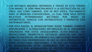 • LOS NOTABLES MEJORÍAS OBTENIDAS A TRAVÉS DE ESTA TERAPIA
CON IMANES, SE DEBE PRINCIPALMENTE A LA DESTRUCCIÓN DE LOS
VIRUS, QUE COMO SABEMOS, SON DE MUY DIFÍCIL TRATAMIENTO
PARA LA MEDICINA CONVENCIONAL, LA CUAL TIENE SÓLO ÉXITOS
RELATIVOS EXTERMINANDO BACTERIAS POR MEDIO DE
ANTIBIÓTICOS, HONGOS CON ANTIMICÓTICOS Y PARÁSITOS CON
ANTIPARASITARIOS.
• POR ESTA RAZÓN, EL BIOMAGNETISMO PUEDE TAMBIÉN CORREGIR
DISFUNCIONES Y ALTERACIONES METABÓLICAS EN EL ORGANISMO
ORIGINADAS POR ESTOS DESEQUILIBRIOS ÁCIDO-BÁSICOS. SUS
PROYECCIONES TERAPÉUTICAS ENTONCES ABARCAN UNA VASTA
GAMA DE DOLENCIAS, SIN EMBARGO SUS LIMITACIONES RADICARÁN
EN TODAS ESAS ENFERMEDADES EN QUE SE HAYA PRODUCIDO UN
DAÑO ESTRUCTURAL IRREVERSIBLE, Y EN QUE LAS POSIBILIDADES
DE REGENERACIÓN ESTÉN DISMINUIDAS POR LA EDAD, POR
CIRUGÍAS O POR ACUMULACIÓN DE EFECTOS SECUNDARIOS DE
 