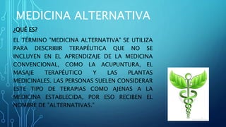 MEDICINA ALTERNATIVA
¿QUÉ ES?
EL TÉRMINO "MEDICINA ALTERNATIVA" SE UTILIZA
PARA DESCRIBIR TERAPÉUTICA QUE NO SE
INCLUYEN EN EL APRENDIZAJE DE LA MEDICINA
CONVENCIONAL, COMO LA ACUPUNTURA, EL
MASAJE TERAPÉUTICO Y LAS PLANTAS
MEDICINALES. LAS PERSONAS SUELEN CONSIDERAR
ESTE TIPO DE TERAPIAS COMO AJENAS A LA
MEDICINA ESTABLECIDA, POR ESO RECIBEN EL
NOMBRE DE "ALTERNATIVAS."
 