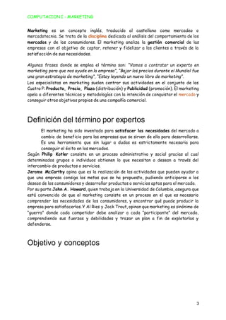 COMPUTACION I - MARKETING
3
Marketing es un concepto inglés, traducido al castellano como mercadeo o
mercadotecnia. Se trata de la disciplina dedicada al análisis del comportamiento de los
mercados y de los consumidores. El marketing analiza la gestión comercial de las
empresas con el objetivo de captar, retener y fidelizar a los clientes a través de la
satisfacción de sus necesidades.
Algunas frases donde se emplea el término son: “Vamos a contratar un experto en
marketing para que nos ayude en la empresa”, “Bajar los precios durante el Mundial fue
una gran estrategia de marketing”, “Estoy leyendo un nuevo libro de marketing”.
Los especialistas en marketing suelen centrar sus actividades en el conjunto de las
Cuatro P: Producto, Precio, Plaza (distribución) y Publicidad (promoción). El marketing
apela a diferentes técnicas y metodologías con la intención de conquistar el mercado y
conseguir otros objetivos propios de una compañía comercial.
Definición del término por expertos
El marketing ha sido inventado para satisfacer las necesidades del mercado a
cambio de beneficio para las empresas que se sirven de ella para desarrollarse.
Es una herramienta que sin lugar a dudas es estrictamente necesaria para
conseguir el éxito en los mercados.
Según Philip Kotler consiste en un proceso administrativo y social gracias al cual
determinados grupos o individuos obtienen lo que necesitan o desean a través del
intercambio de productos o servicios.
Jerome McCarthy opina que es la realización de las actividades que pueden ayudar a
que una empresa consiga las metas que se ha propuesto, pudiendo anticiparse a los
deseos de los consumidores y desarrollar productos o servicios aptos para el mercado.
Por su parte John A. Howard, quien trabaja en la Universidad de Columbia, asegura que
está convencido de que el marketing consiste en un proceso en el que es necesario
comprender las necesidades de los consumidores, y encontrar qué puede producir la
empresa para satisfacerlas. Y Al Ries y Jack Trout, opinan que marketing es sinónimo de
“guerra” donde cada competidor debe analizar a cada “participante” del mercado,
comprendiendo sus fuerzas y debilidades y trazar un plan a fin de explotarlas y
defenderse.
Objetivo y conceptos
 