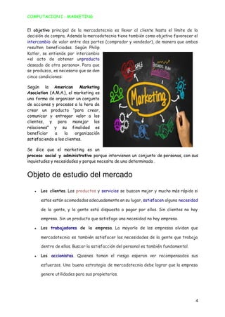 COMPUTACION I - MARKETING
4
El objetivo principal de la mercadotecnia es llevar al cliente hasta el límite de la
decisión de compra. Además la mercadotecnia tiene también como objetivo favorecer el
intercambio de valor entre dos partes (comprador y vendedor), de manera que ambas
resulten beneficiadas. Según Philip
Kotler, se entiende por intercambio
«el acto de obtener unproducto
deseado de otra persona». Para que
se produzca, es necesario que se den
cinco condiciones:
Según la American Marketing
Asociation (A.M.A.), el marketing es
una forma de organizar un conjunto
de acciones y procesos a la hora de
crear un producto “para crear,
comunicar y entregar valor a los
clientes, y para manejar las
relaciones” y su finalidad es
beneficiar a la organización
satisfaciendo a los clientes.
Se dice que el marketing es un
proceso social y administrativo porque intervienen un conjunto de personas, con sus
inquietudes y necesidades y porque necesita de una determinada .
Objeto de estudio del mercado
● Los clientes. Los productos y servicios se buscan mejor y mucho más rápido si
estos están acomodados adecuadamente en su lugar, satisfacen alguna necesidad
de la gente, y la gente está dispuesta a pagar por ellos. Sin clientes no hay
empresa. Sin un producto que satisfaga una necesidad no hay empresa.
● Los trabajadores de la empresa. La mayoría de las empresas olvidan que
mercadotecnia es también satisfacer las necesidades de la gente que trabaja
dentro de ellas. Buscar la satisfacción del personal es también fundamental.
● Los accionistas. Quienes toman el riesgo esperan ver recompensados sus
esfuerzos. Una buena estrategia de mercadotecnia debe lograr que la empresa
genere utilidades para sus propietarios.
 